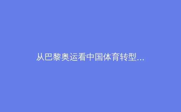 从巴黎奥运看中国体育转型：金牌之外的价值重构与全民健康新生态 - 4